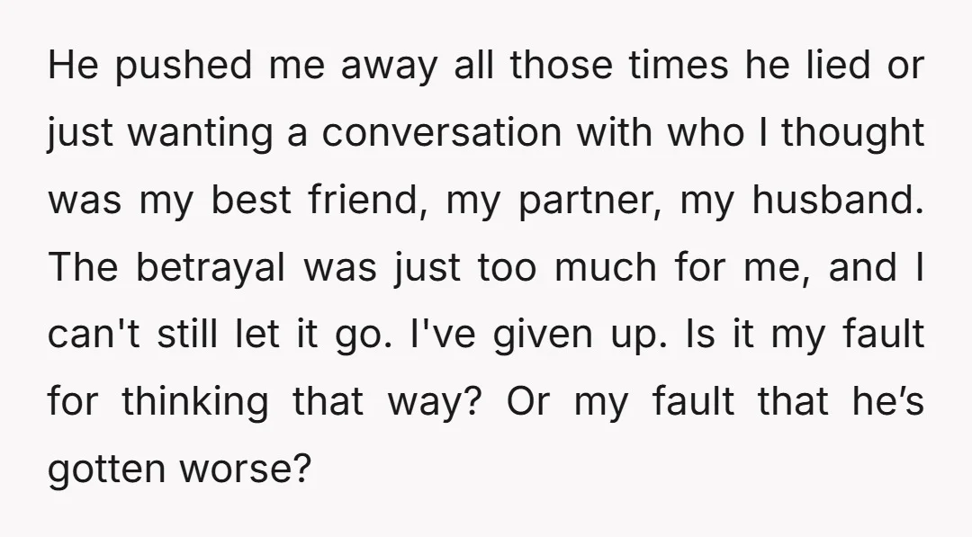 He pushed me away all those times he lied or just wanting a conversation with who I thought was my best friend, my partner, my husband. The betrayal was just...