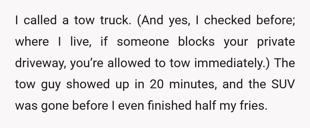 I called a tow truck. (And yes, I checked before; where I live, if someone blocks your private driveway, you’re allowed to tow immediately.) The tow guy showed up in...