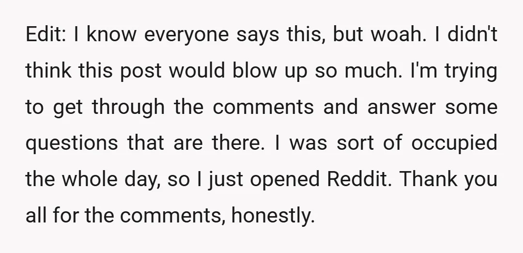 Edit: I know everyone says this, but woah. I didn't think this post would blow up so much. I'm trying to get through the comments and answer some questions that...