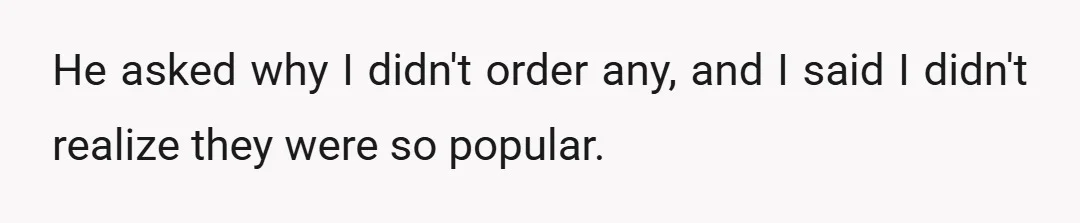 He asked why I didn't order any, and I said I didn't realize they were so popular.