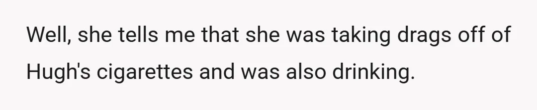 Well, she tells me that she was taking drags off of Hugh's cigarettes and was also drinking.