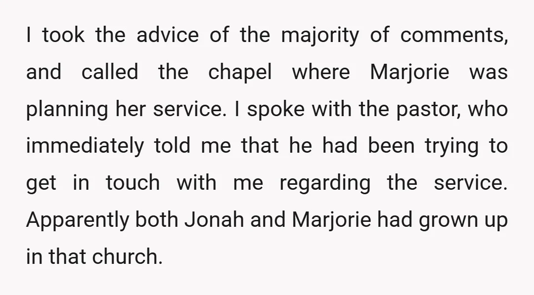 I took the advice of the majority of comments, and called the chapel where Marjorie was planning her service. I spoke with the pastor, who immediately told me that he...