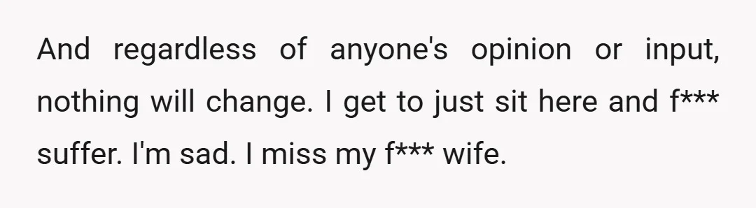 And regardless of anyone's opinion or input, nothing will change. I get to just sit here and f*** suffer. I'm sad. I miss my f*** wife.