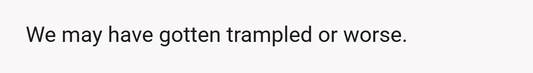 We may have gotten trampled or worse.