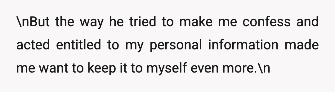 \nBut the way he tried to make me confess and acted entitled to my personal information made me want to keep it to myself even more.\n