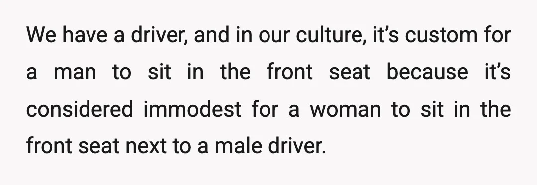 We have a driver, and in our culture, it’s custom for a man to sit in the front seat because it’s considered immodest for a woman to sit in the...