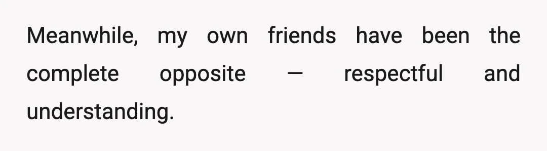 Meanwhile, my own friends have been the complete opposite — respectful and understanding.