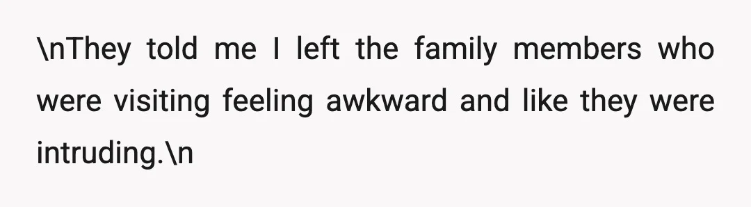 \nThey told me I left the family members who were visiting feeling awkward and like they were intruding.\n