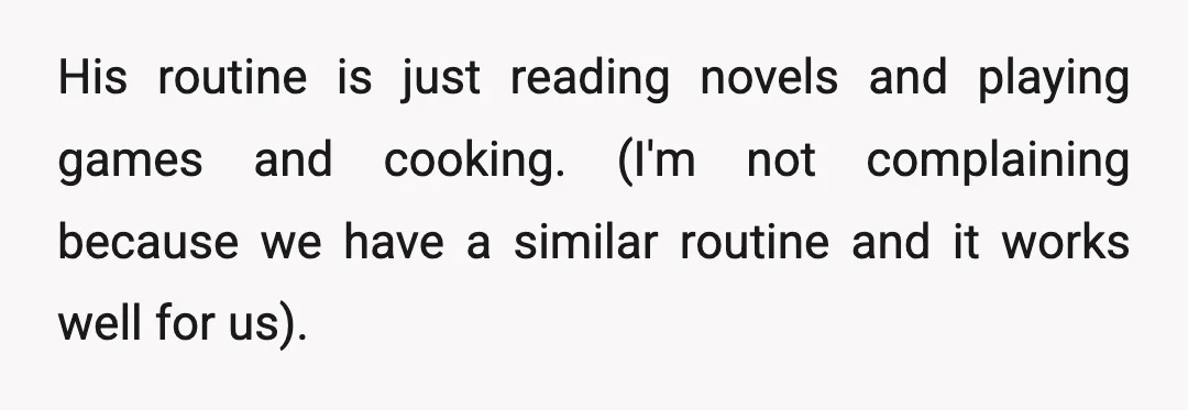 His routine is just reading novels and playing games and cooking. (I'm not complaining because we have a similar routine and it works well for us).