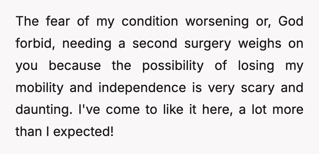 The fear of my condition worsening or, God forbid, needing a second surgery weighs on you because the possibility of losing my mobility and independence is very scary and daunting....