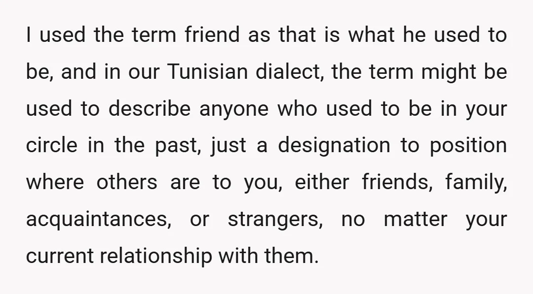 I used the term friend as that is what he used to be, and in our Tunisian dialect, the term might be used to describe anyone who used to be...