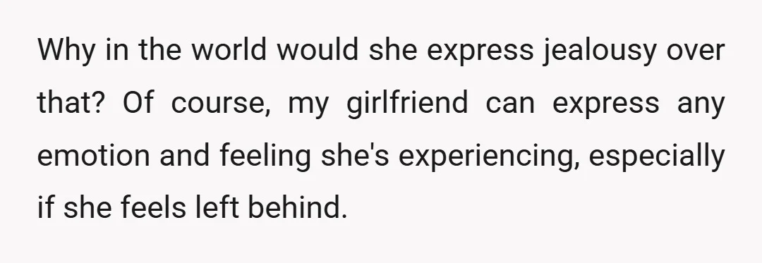 Why in the world would she express jealousy over that? Of course, my girlfriend can express any emotion and feeling she's experiencing, especially if she feels left behind.