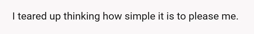 I teared up thinking how simple it is to please me.