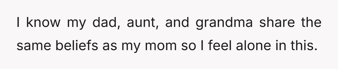 I know my dad, aunt, and grandma share the same beliefs as my mom so I feel alone in this.