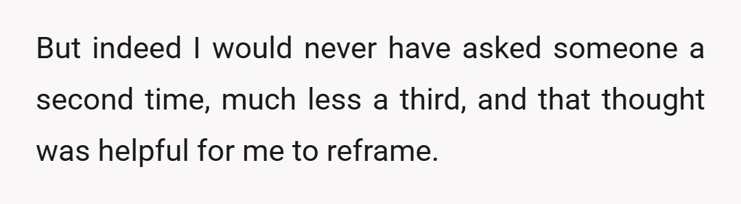 But indeed I would never have asked someone a second time, much less a third, and that thought was helpful for me to reframe.