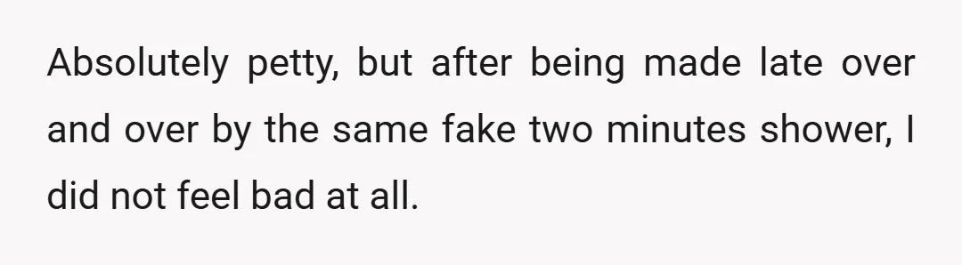 Absolutely petty, but after being made late over and over by the same fake two minutes shower, I did not feel bad at all.