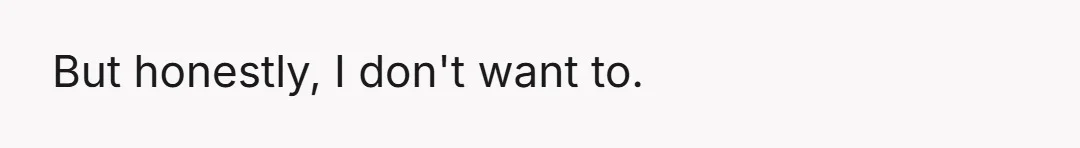 But honestly, I don't want to.