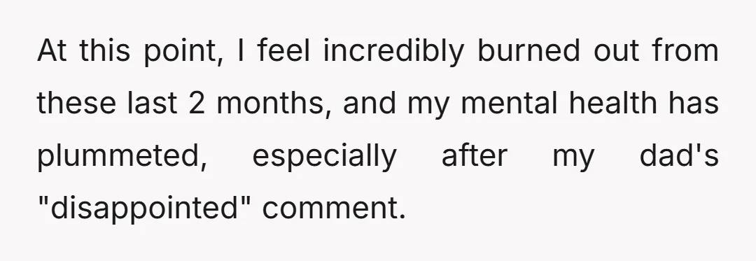 At this point, I feel incredibly burned out from these last 2 months, and my mental health has plummeted, especially after my dad's "disappointed" comment.
