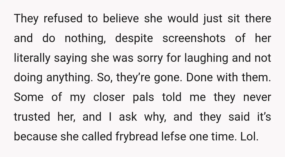 They refused to believe she would just sit there and do nothing, despite screenshots of her literally saying she was sorry for laughing and not doing anything. So, they’re gone....