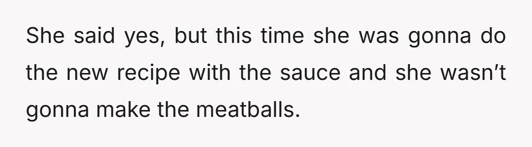 She said yes, but this time she was gonna do the new recipe with the sauce and she wasn’t gonna make the meatballs.