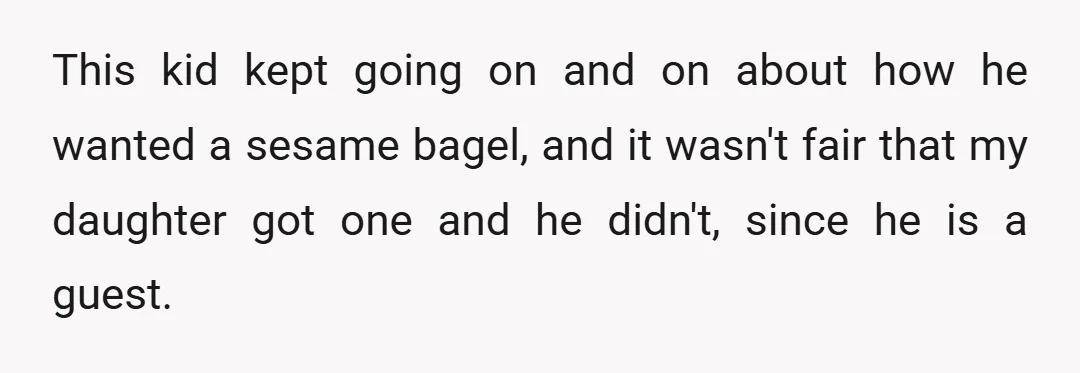 This kid kept going on and on about how he wanted a sesame bagel, and it wasn't fair that my daughter got one and he didn't, since he is a...