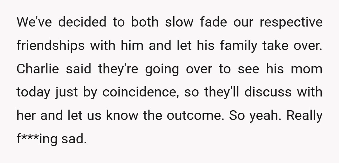 We've decided to both slow fade our respective friendships with him and let his family take over. Charlie said they're going over to see his mom today just by coincidence,...