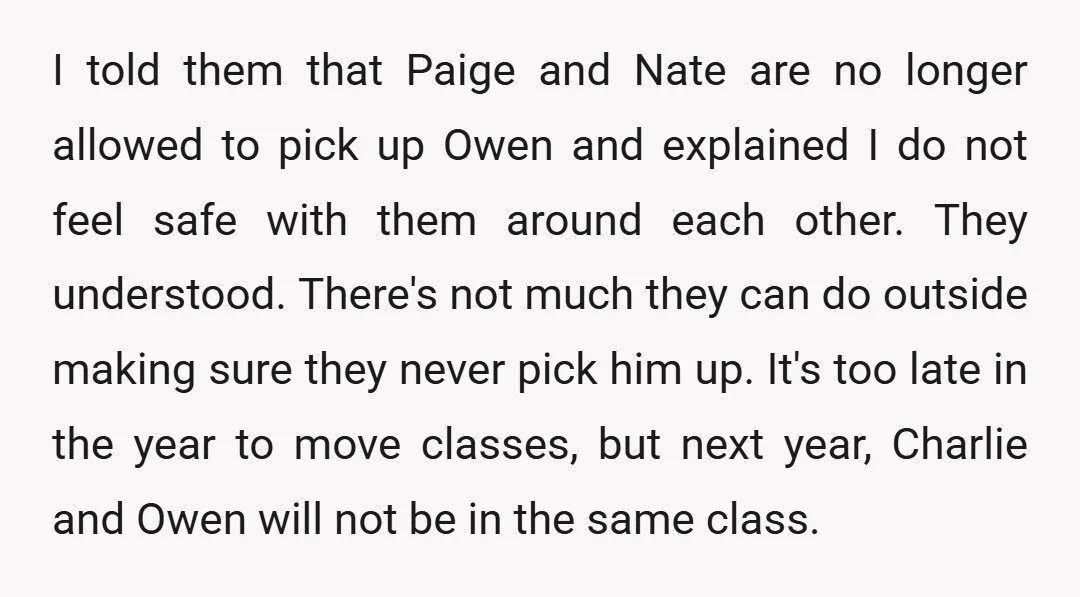 I told them that Paige and Nate are no longer allowed to pick up Owen and explained I do not feel safe with them around each other. They understood. There's...