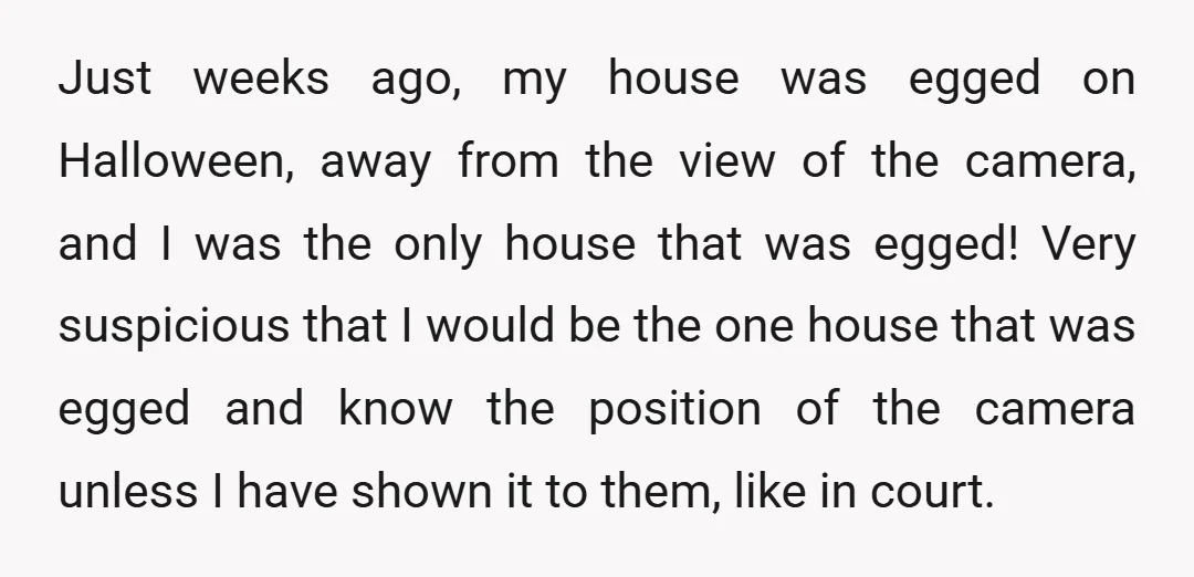 Just weeks ago, my house was egged on Halloween, away from the view of the camera, and I was the only house that was egged! Very suspicious that I would...
