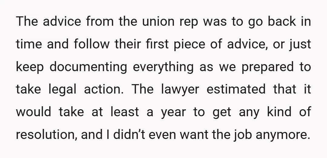 The advice from the union rep was to go back in time and follow their first piece of advice, or just keep documenting everything as we prepared to take legal...