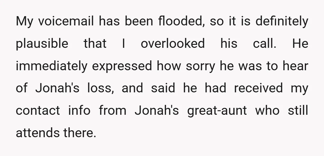 My voicemail has been flooded, so it is definitely plausible that I overlooked his call. He immediately expressed how sorry he was to hear of Jonah's loss, and said he...