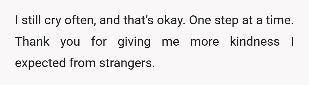I still cry often, and that’s okay. One step at a time. Thank you for giving me more kindness I expected from strangers.