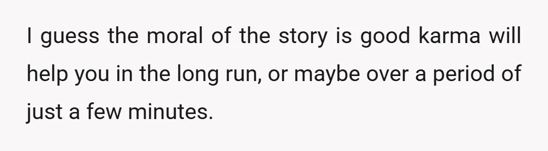 I guess the moral of the story is good karma will help you in the long run, or maybe over a period of just a few minutes.