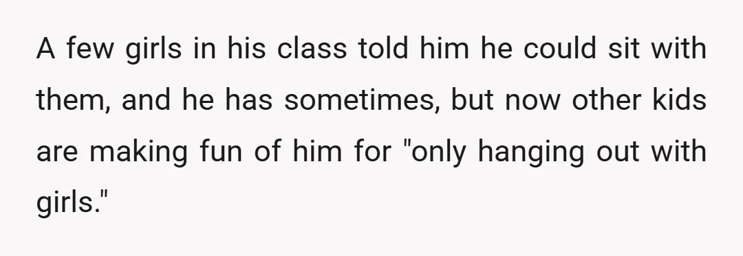 A few girls in his class told him he could sit with them, and he has sometimes, but now other kids are making fun of him for "only hanging out...