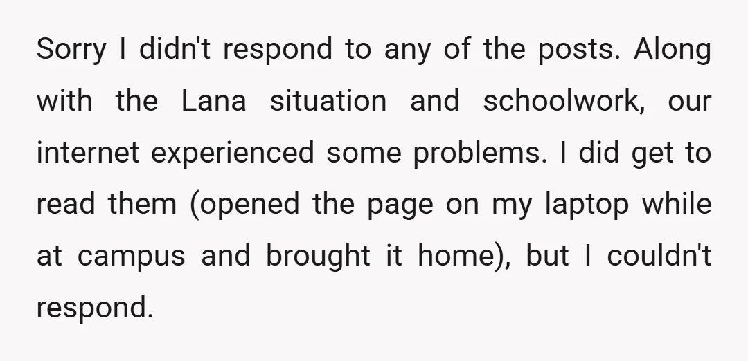 Sorry I didn't respond to any of the posts. Along with the Lana situation and schoolwork, our internet experienced some problems. I did get to read them (opened the page...