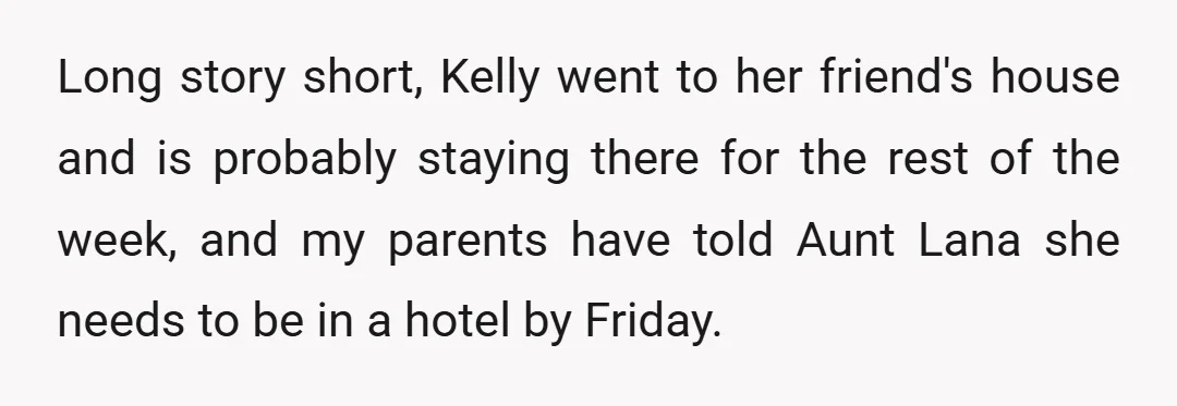 Long story short, Kelly went to her friend's house and is probably staying there for the rest of the week, and my parents have told Aunt Lana she needs to...
