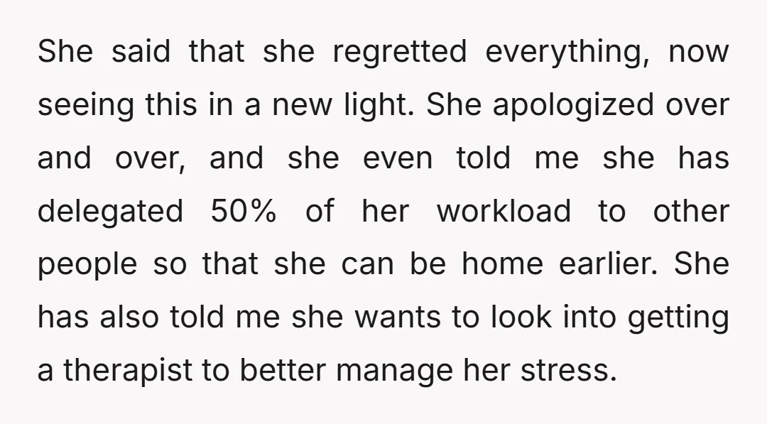 She said that she regretted everything, now seeing this in a new light. She apologized over and over, and she even told me she has delegated 50% of her workload...
