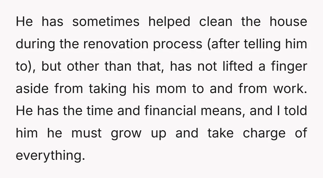 He has sometimes helped clean the house during the renovation process (after telling him to), but other than that, has not lifted a finger aside from taking his mom to...