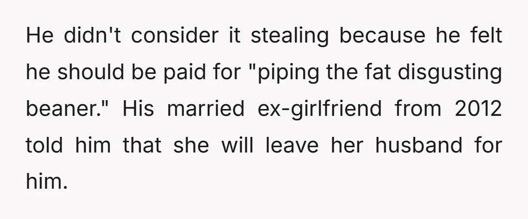 He didn't consider it stealing because he felt he should be paid for "piping the fat disgusting beaner." His married ex-girlfriend from 2012 told him that she will leave her...