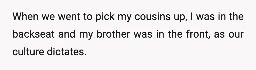 When we went to pick my cousins up, I was in the backseat and my brother was in the front, as our culture dictates.
