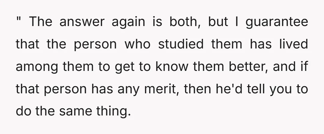 A better metaphor would be, "If you want to study a group of people living somewhere, should you talk to people that have studied them, or should you go and...