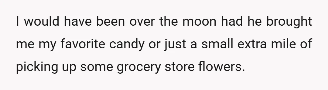 I would have been over the moon had he brought me my favorite candy or just a small extra mile of picking up some grocery store flowers.