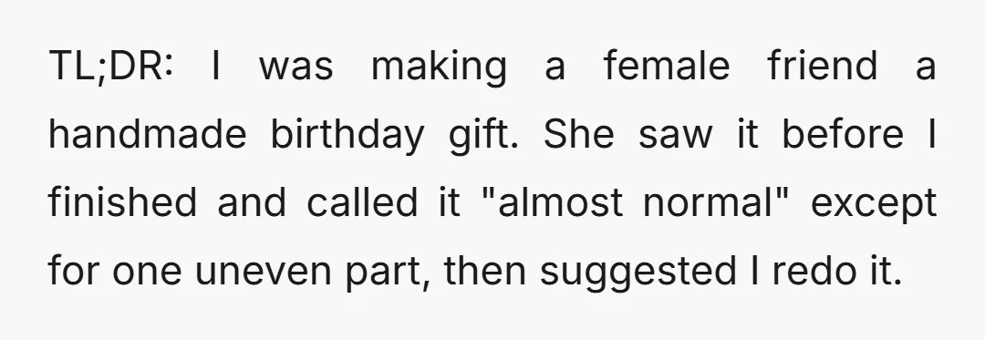 TL;DR: I was making a female friend a handmade birthday gift. She saw it before I finished and called it "almost normal" except for one uneven part, then suggested I...