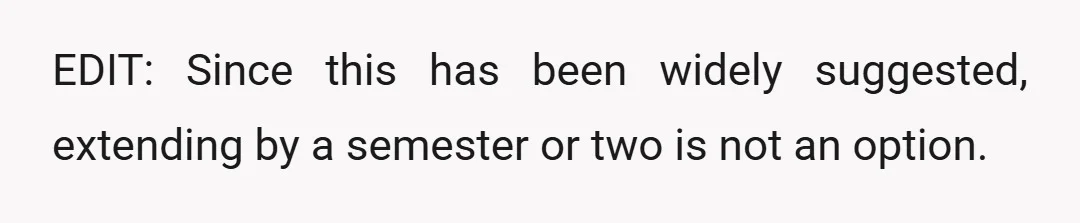 EDIT: Since this has been widely suggested, extending by a semester or two is not an option.