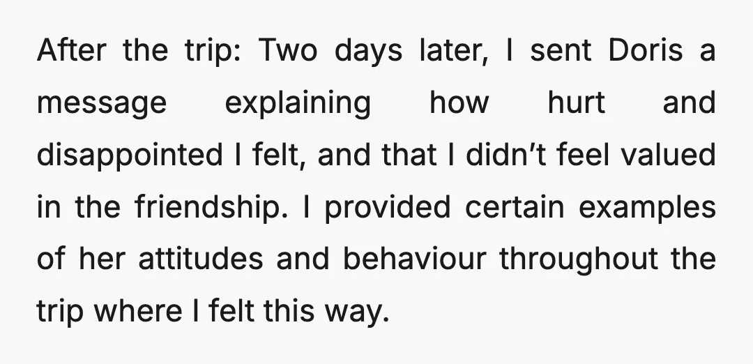 After the trip: Two days later, I sent Doris a message explaining how hurt and disappointed I felt, and that I didn’t feel valued in the friendship. I provided certain...