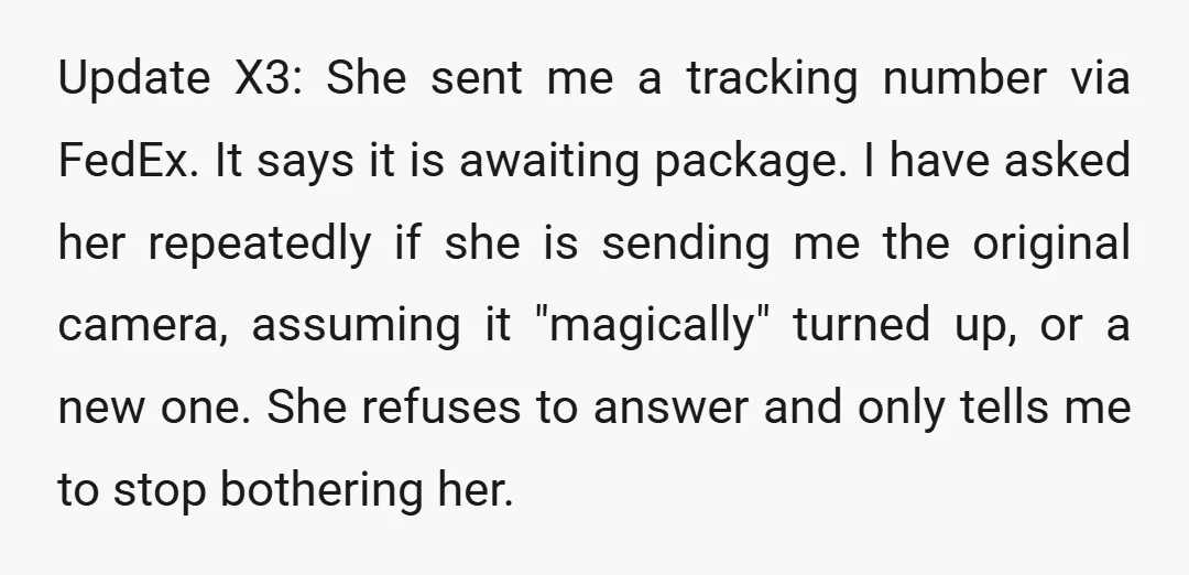 Update X3: She sent me a tracking number via FedEx. It says it is awaiting package. I have asked her repeatedly if she is sending me the original camera, assuming...