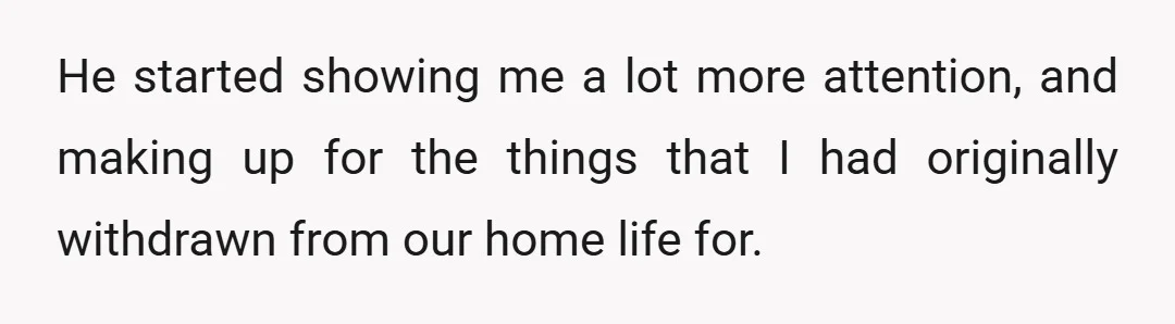 He started showing me a lot more attention, and making up for the things that I had originally withdrawn from our home life for.