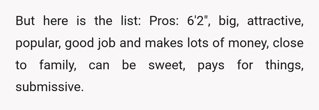 But here is the list: Pros: 6'2", big, attractive, popular, good job and makes lots of money, close to family, can be sweet, pays for things, submissive.