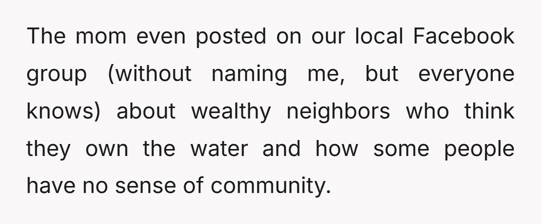 The mom even posted on our local Facebook group (without naming me, but everyone knows) about wealthy neighbors who think they own the water and how some people have no...