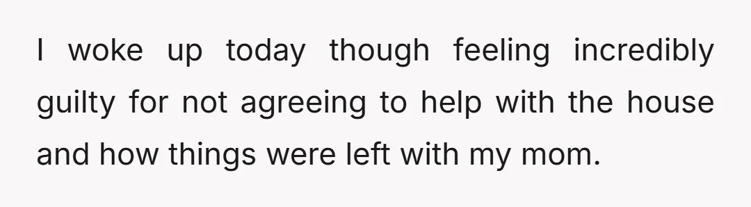 I woke up today though feeling incredibly guilty for not agreeing to help with the house and how things were left with my mom.
