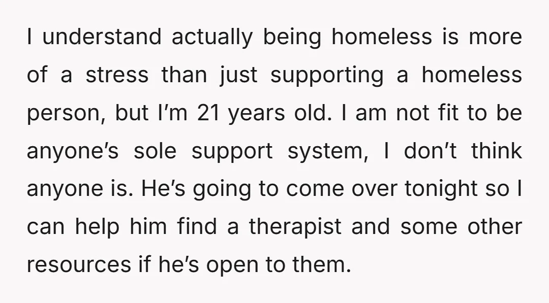 I understand actually being homeless is more of a stress than just supporting a homeless person, but I’m 21 years old. I am not fit to be anyone’s sole support...